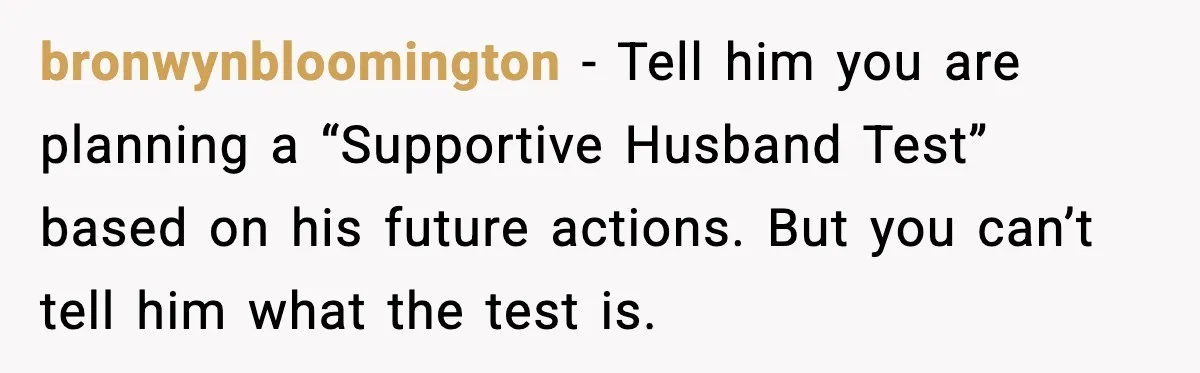 bronwynbloomington - Tell him you are planning a “Supportive Husband Test” based on his future actions. But you can’t tell him what the test is.