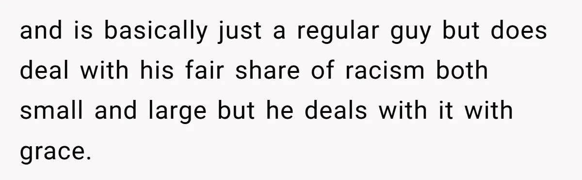and is basically just a regular guy but does deal with his fair share of racism both small and large but he deals with it with grace.