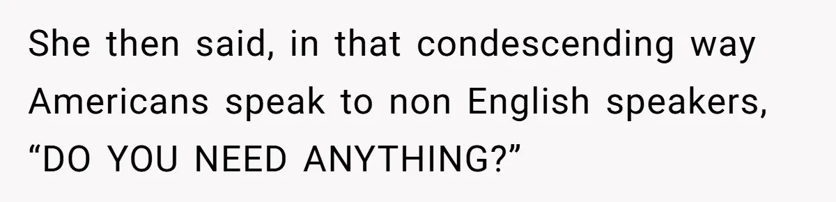 She then said, in that condescending way Americans speak to non English speakers, “DO YOU NEED ANYTHING?”