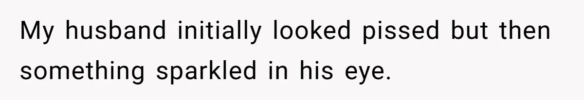 My husband initially looked pissed but then something sparkled in his eye.