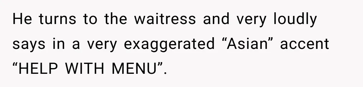 He turns to the waitress and very loudly says in a very exaggerated “Asian” accent “HELP WITH MENU”.