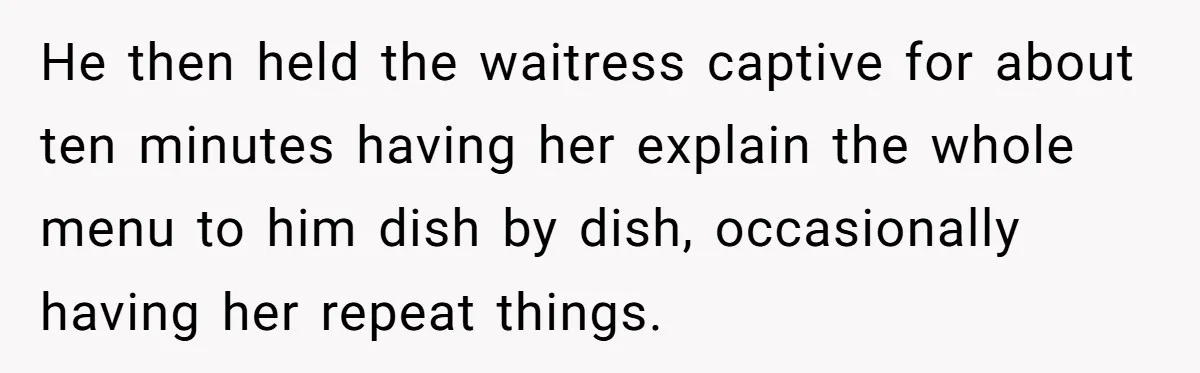 He then held the waitress captive for about ten minutes having her explain the whole menu to him dish by dish, occasionally having her repeat things.