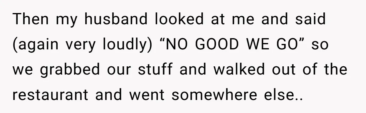 Then my husband looked at me and said (again very loudly) “NO GOOD WE GO” so we grabbed our stuff and walked out of the restaurant and went somewhere else..