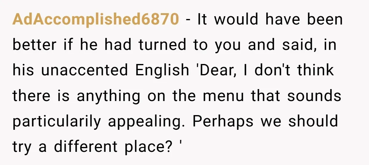 AdAccomplished6870 − It would have been better if he had turned to you and said, in his unaccented English 'Dear, I don't think there is anything on the menu that...