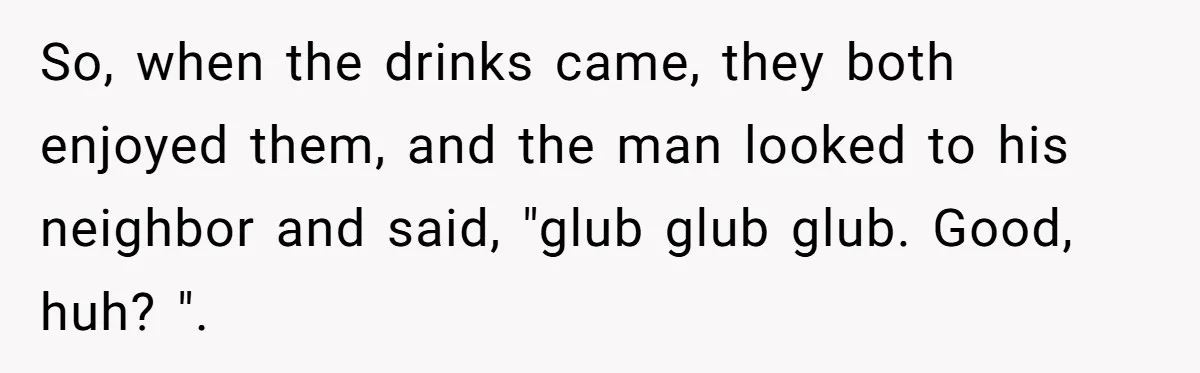 So, when the drinks came, they both enjoyed them, and the man looked to his neighbor and said, "glub glub glub. Good, huh? ".