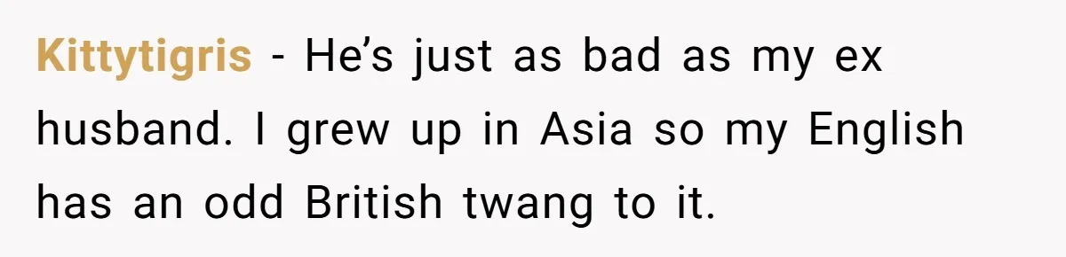 Kittytigris − He’s just as bad as my ex husband. I grew up in Asia so my English has an odd British twang to it.
