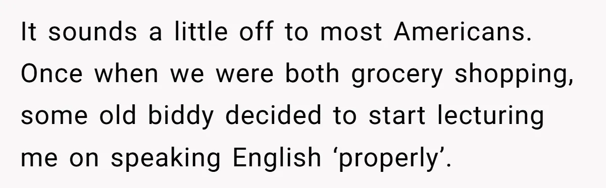 It sounds a little off to most Americans. Once when we were both grocery shopping, some old biddy decided to start lecturing me on speaking English ‘properly’.