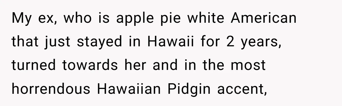 My ex, who is apple pie white American that just stayed in Hawaii for 2 years, turned towards her and in the most horrendous Hawaiian Pidgin accent,