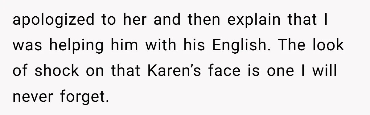 apologized to her and then explain that I was helping him with his English. The look of shock on that Karen’s face is one I will never forget.