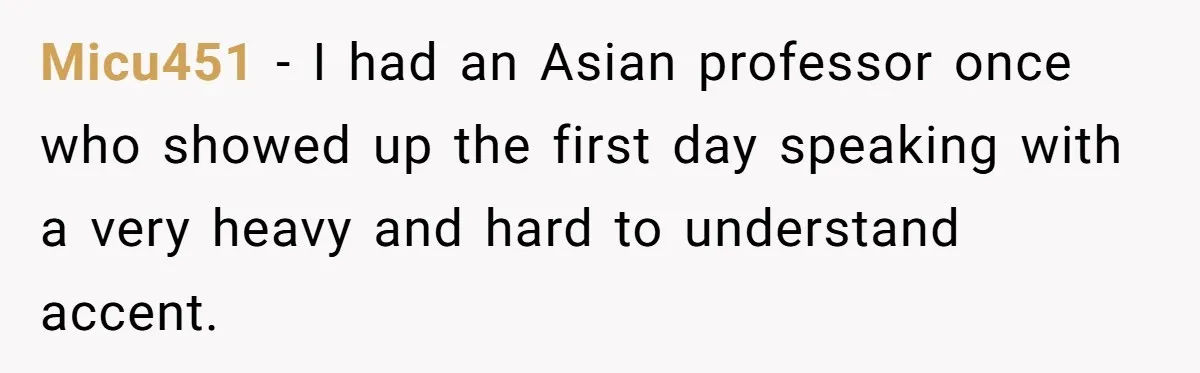 Micu451 − I had an Asian professor once who showed up the first day speaking with a very heavy and hard to understand accent.