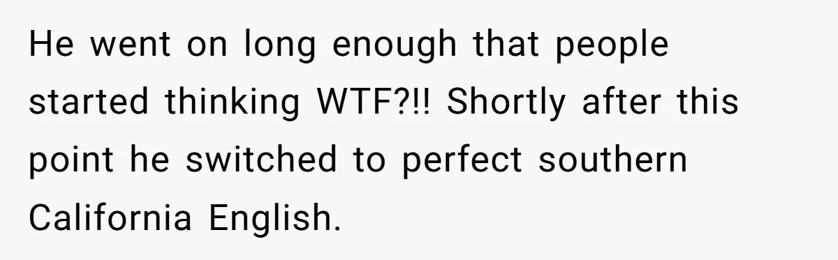 He went on long enough that people started thinking WTF?!! Shortly after this point he switched to perfect southern California English.