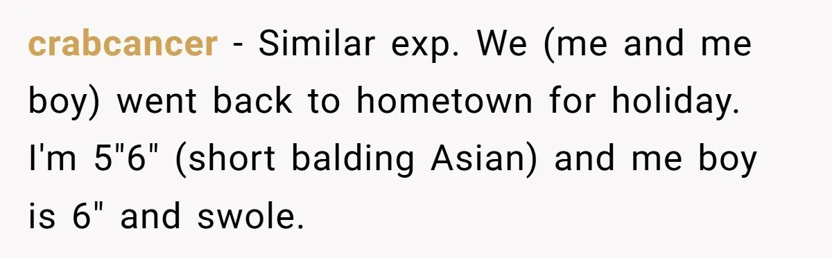 crabcancer − Similar exp. We (me and me boy) went back to hometown for holiday. I'm 5"6" (short balding Asian) and me boy is 6" and swole.