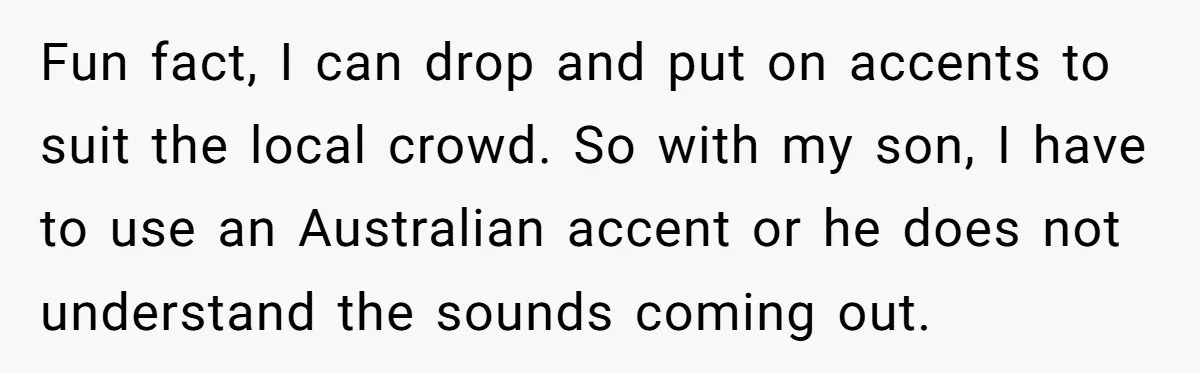 Fun fact, I can drop and put on accents to suit the local crowd. So with my son, I have to use an Australian accent or he does not understand...