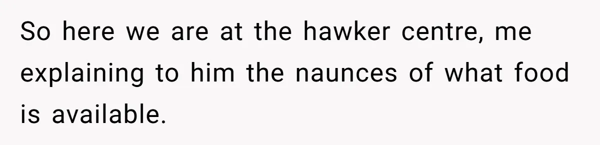 So here we are at the hawker centre, me explaining to him the naunces of what food is available.