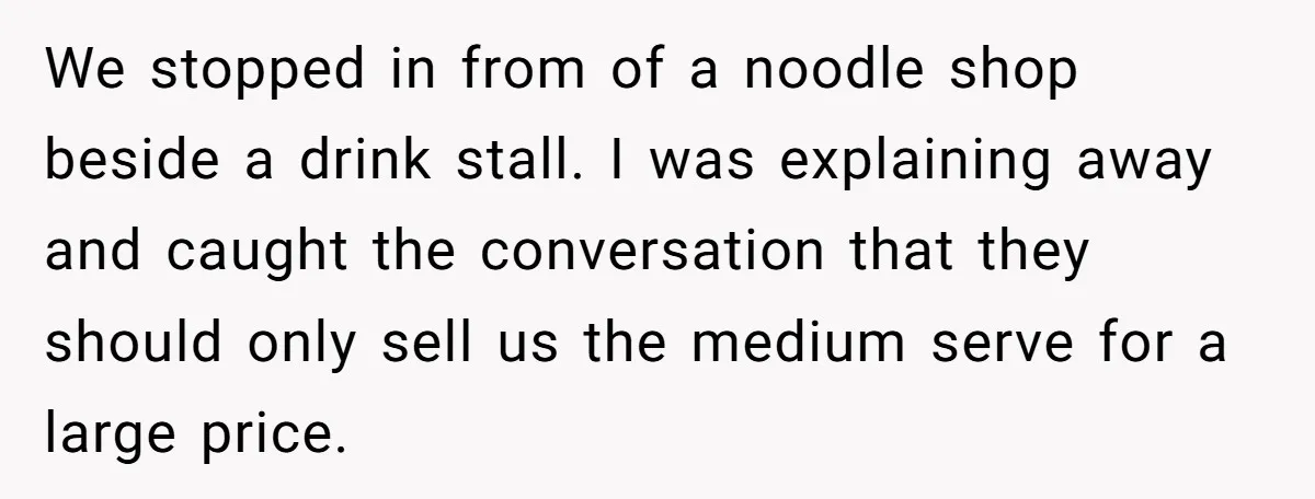 We stopped in from of a noodle shop beside a drink stall. I was explaining away and caught the conversation that they should only sell us the medium serve for...