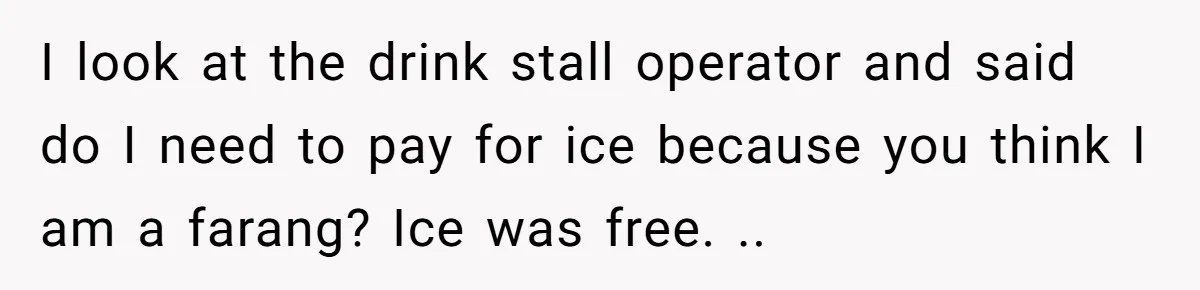 I look at the drink stall operator and said do I need to pay for ice because you think I am a farang? Ice was free. ..