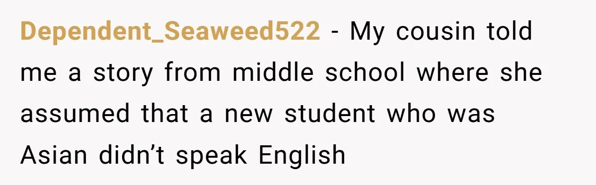 Dependent_Seaweed522 − My cousin told me a story from middle school where she assumed that a new student who was Asian didn’t speak English