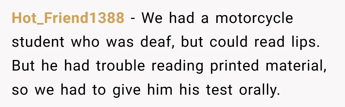 Hot_Friend1388 − We had a motorcycle student who was deaf, but could read lips. But he had trouble reading printed material, so we had to give him his test orally.