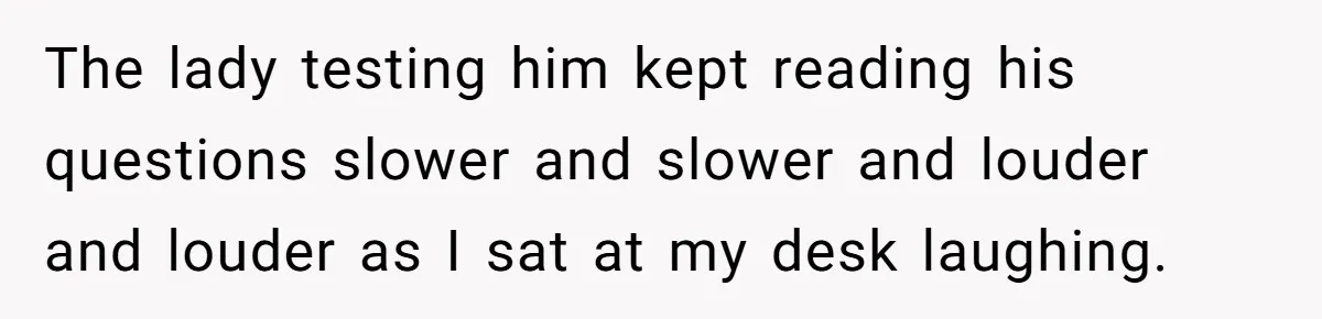 The lady testing him kept reading his questions slower and slower and louder and louder as I sat at my desk laughing.