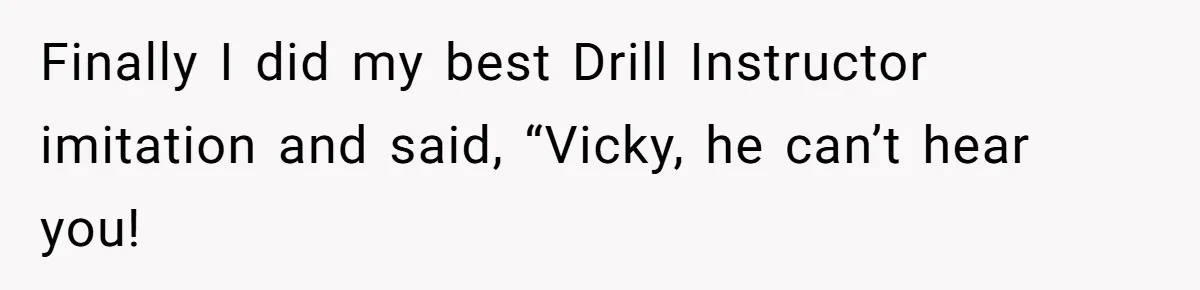 Finally I did my best Drill Instructor imitation and said, “Vicky, he can’t hear you!