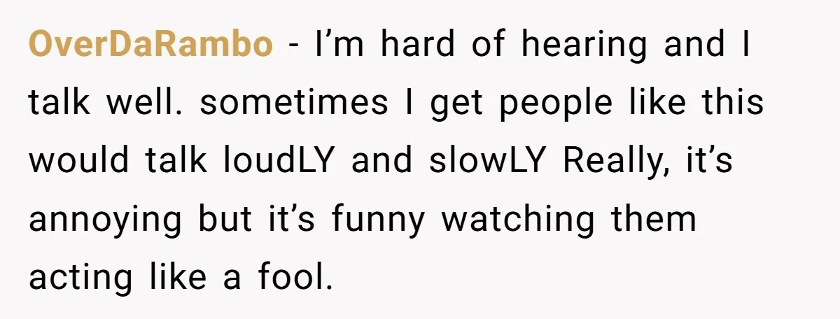 OverDaRambo − I’m hard of hearing and I talk well. sometimes I get people like this would talk loudLY and slowLY Really, it’s annoying but it’s funny watching them acting...