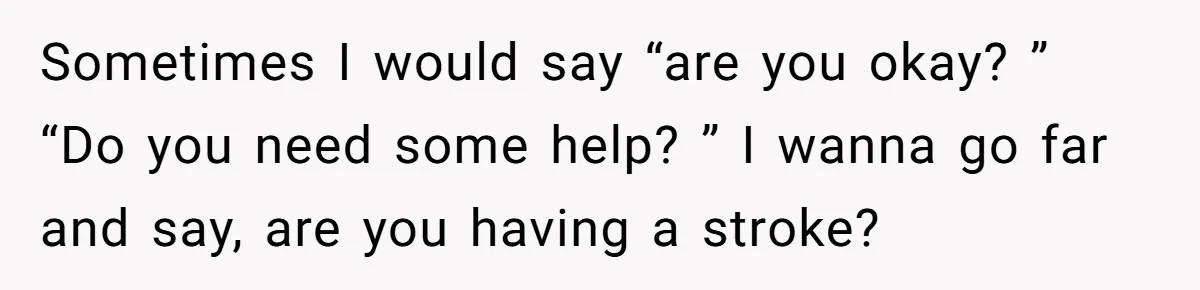 Sometimes I would say “are you okay? ” “Do you need some help? ” I wanna go far and say, are you having a stroke?