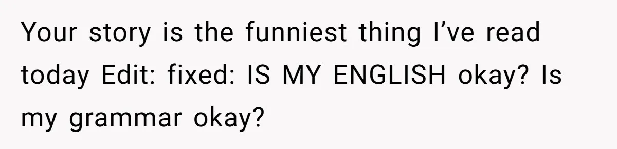 Your story is the funniest thing I’ve read today Edit: fixed: IS MY ENGLISH okay? Is my grammar okay?