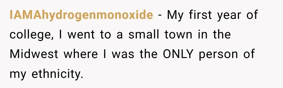 IAMAhydrogenmonoxide − My first year of college, I went to a small town in the Midwest where I was the ONLY person of my ethnicity.