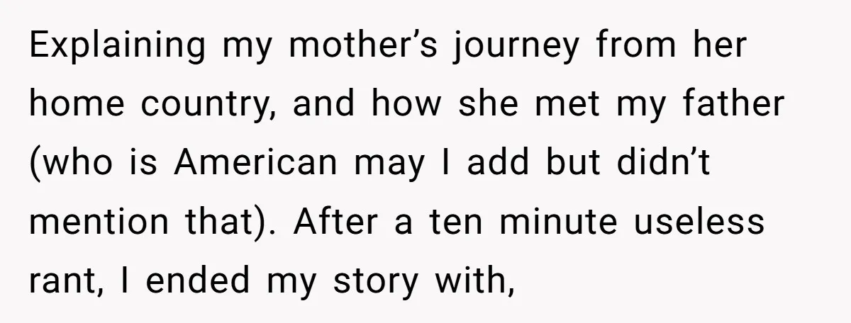 Explaining my mother’s journey from her home country, and how she met my father (who is American may I add but didn’t mention that). After a ten minute useless rant,...