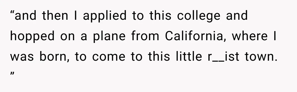 “and then I applied to this college and hopped on a plane from California, where I was born, to come to this little r__ist town. ”