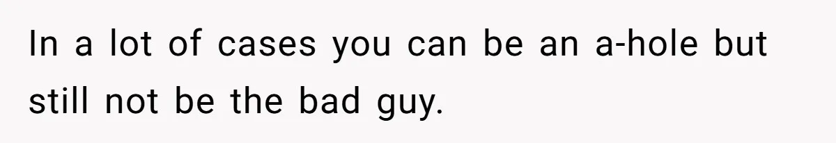 In a lot of cases you can be an a-hole but still not be the bad guy.