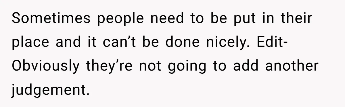 Sometimes people need to be put in their place and it can’t be done nicely. Edit- Obviously they’re not going to add another judgement.