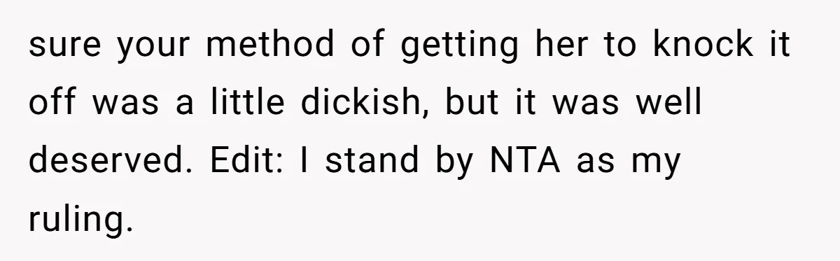 sure your method of getting her to knock it off was a little dickish, but it was well deserved. Edit: I stand by NTA as my ruling.