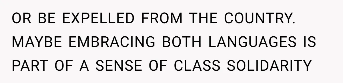OR BE EXPELLED FROM THE COUNTRY. MAYBE EMBRACING BOTH LANGUAGES IS PART OF A SENSE OF CLASS SOLIDARITY