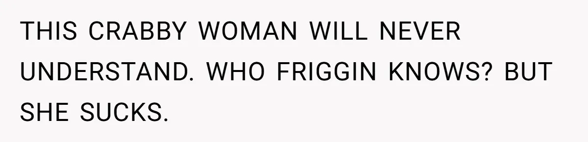 THIS CRABBY WOMAN WILL NEVER UNDERSTAND. WHO FRIGGIN KNOWS? BUT SHE SUCKS.