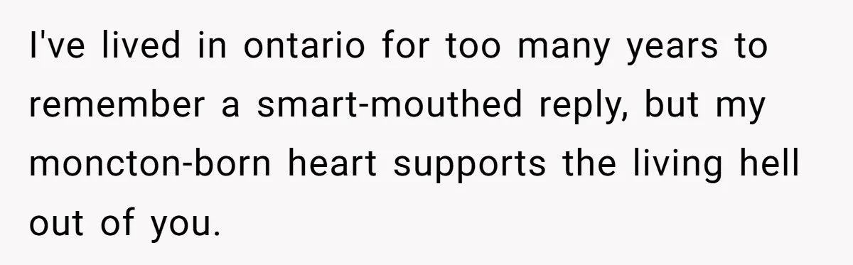 I've lived in ontario for too many years to remember a smart-mouthed reply, but my moncton-born heart supports the living hell out of you.