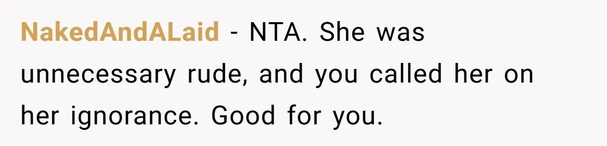 NakedAndALaid − NTA. She was unnecessary rude, and you called her on her ignorance. Good for you.