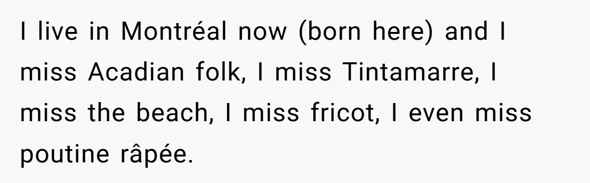 I live in Montréal now (born here) and I miss Acadian folk, I miss Tintamarre, I miss the beach, I miss fricot, I even miss poutine râpée.