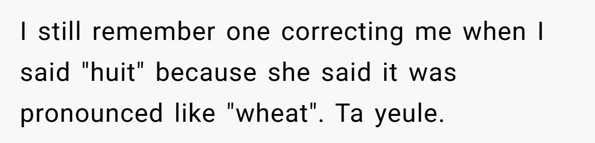 I still remember one correcting me when I said "huit" because she said it was pronounced like "wheat". Ta yeule.