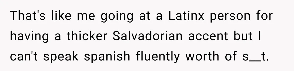 That's like me going at a Latinx person for having a thicker Salvadorian accent but I can't speak spanish fluently worth of s__t.