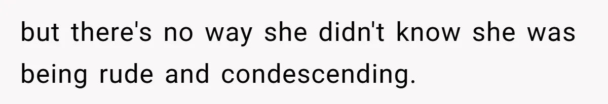 but there's no way she didn't know she was being rude and condescending.