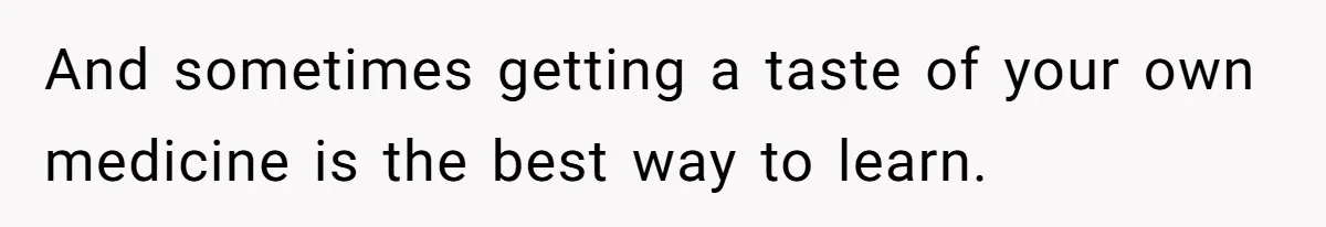 And sometimes getting a taste of your own medicine is the best way to learn.