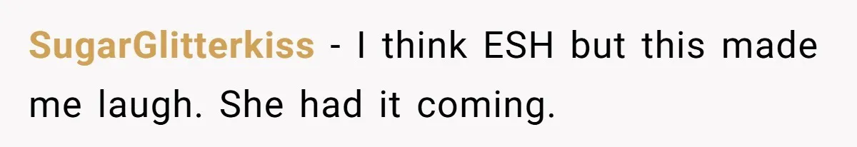 SugarGlitterkiss − I think ESH but this made me laugh. She had it coming.