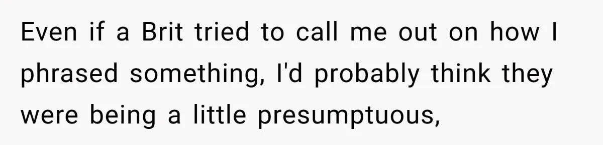 Even if a Brit tried to call me out on how I phrased something, I'd probably think they were being a little presumptuous,