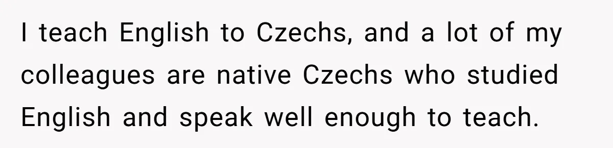 I teach English to Czechs, and a lot of my colleagues are native Czechs who studied English and speak well enough to teach.