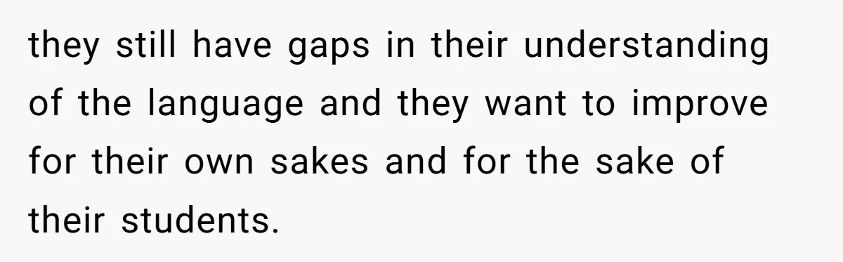 they still have gaps in their understanding of the language and they want to improve for their own sakes and for the sake of their students.