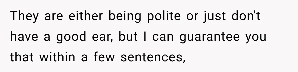 They are either being polite or just don't have a good ear, but I can guarantee you that within a few sentences,