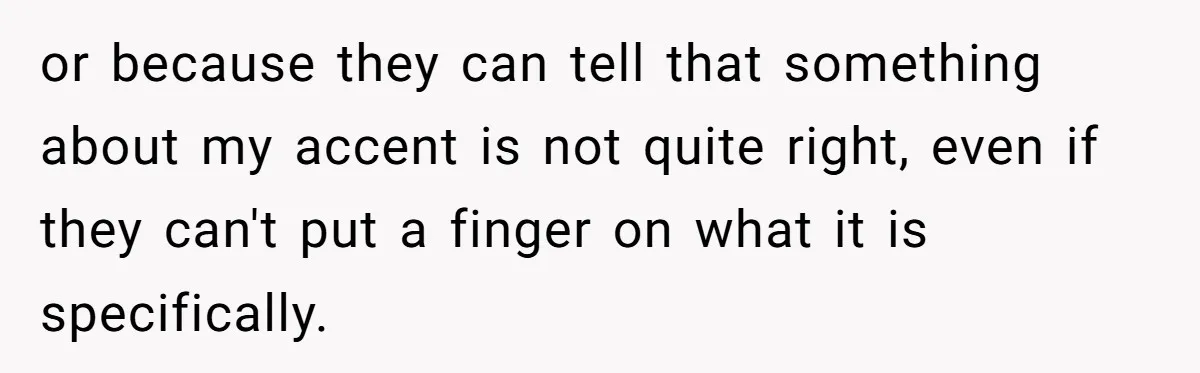 or because they can tell that something about my accent is not quite right, even if they can't put a finger on what it is specifically.