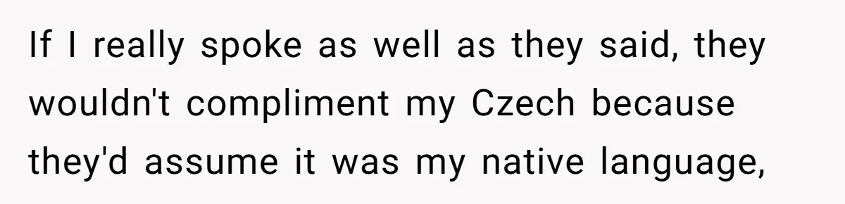 If I really spoke as well as they said, they wouldn't compliment my Czech because they'd assume it was my native language,