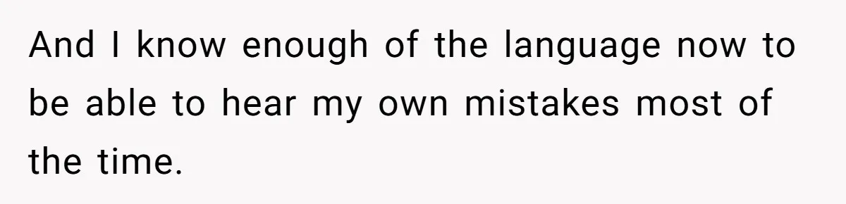 And I know enough of the language now to be able to hear my own mistakes most of the time.